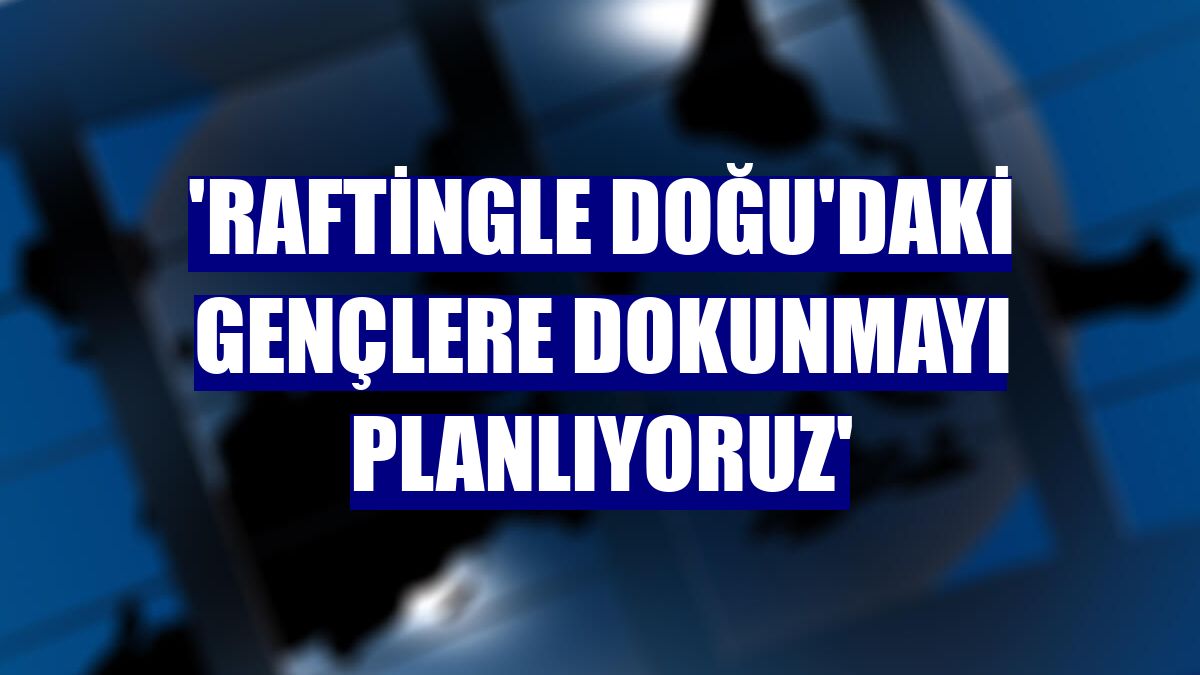 'Raftingle Doğu'daki gençlere dokunmayı planlıyoruz'
