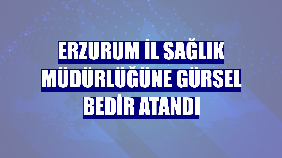 Erzurum İl Sağlık Müdürlüğüne Gürsel Bedir atandı