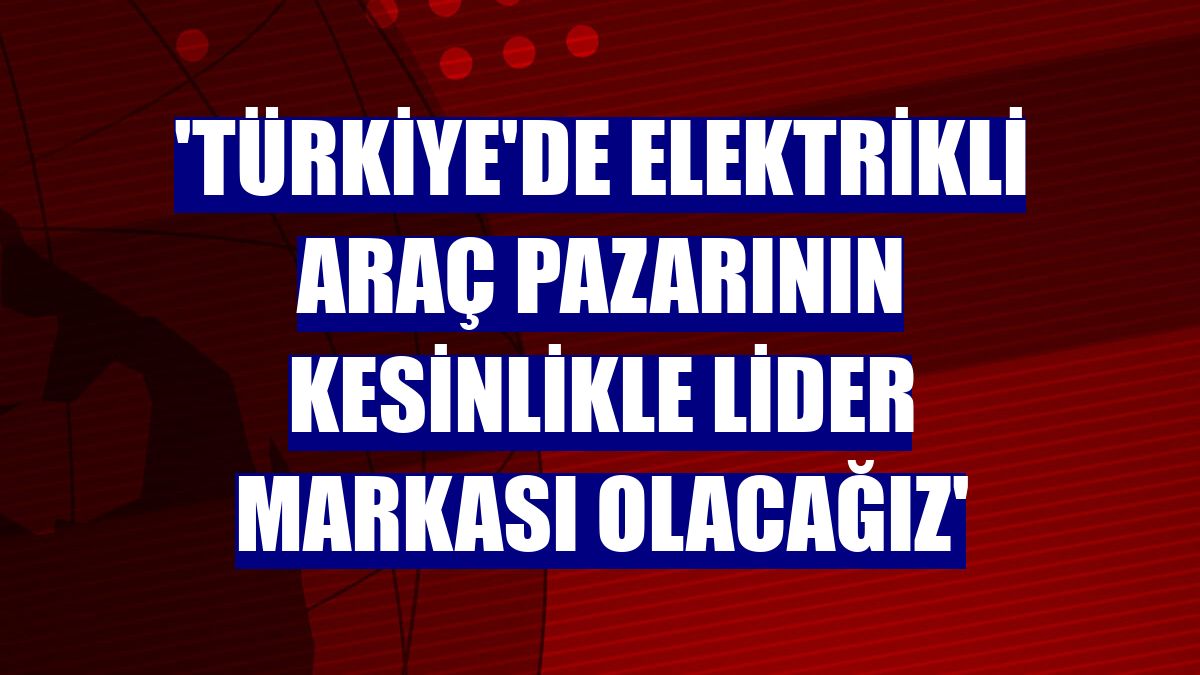 'Türkiye'de elektrikli araç pazarının kesinlikle lider markası olacağız'
