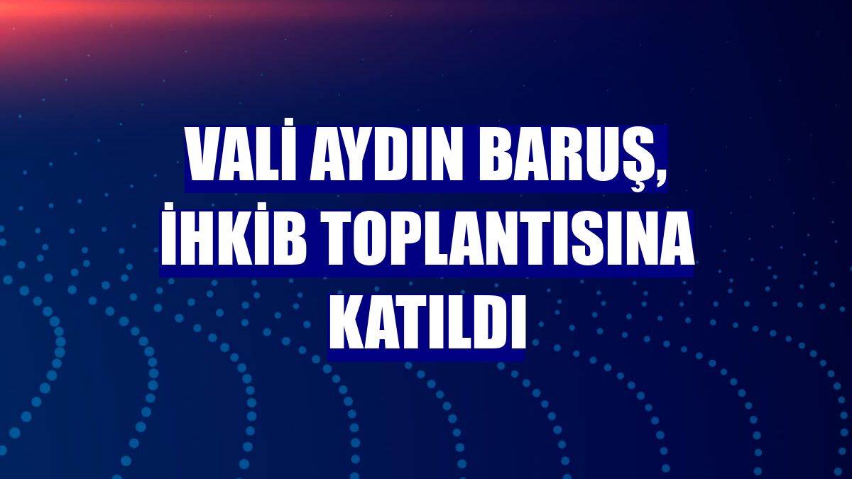 Vali Aydın Baruş, İHKİB toplantısına katıldı