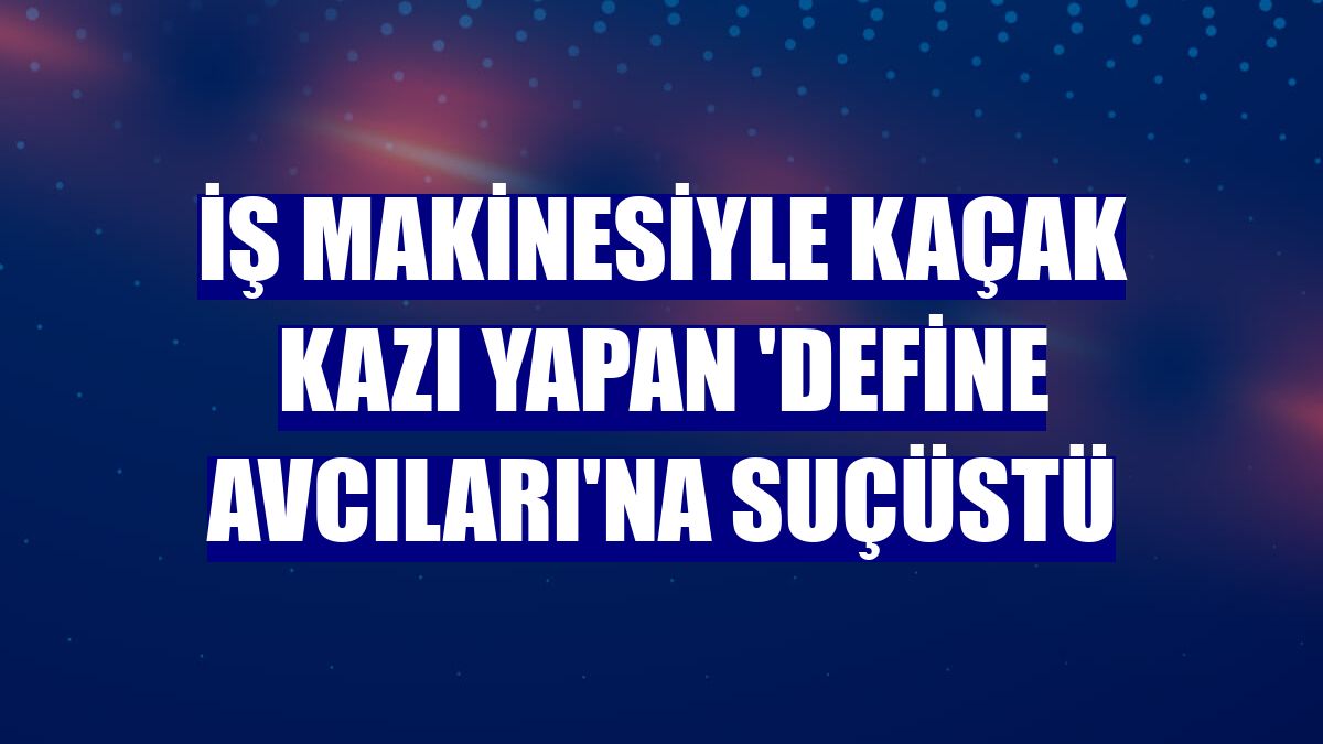 İş makinesiyle kaçak kazı yapan 'define avcıları'na suçüstü