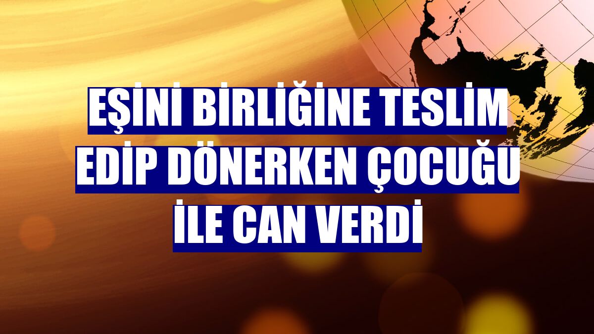 Eşini birliğine teslim edip dönerken çocuğu ile can verdi