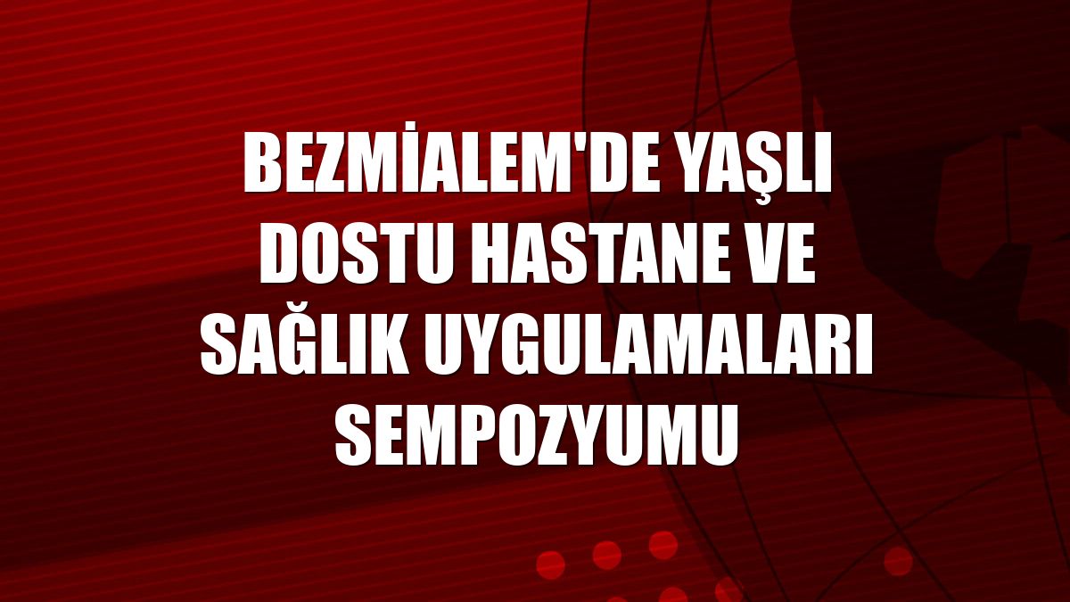 Bezmialem'de Yaşlı Dostu Hastane ve Sağlık Uygulamaları Sempozyumu