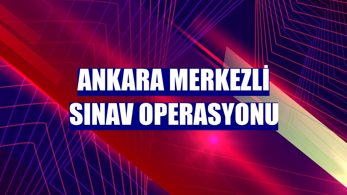 Ankara merkezli sınav operasyonu