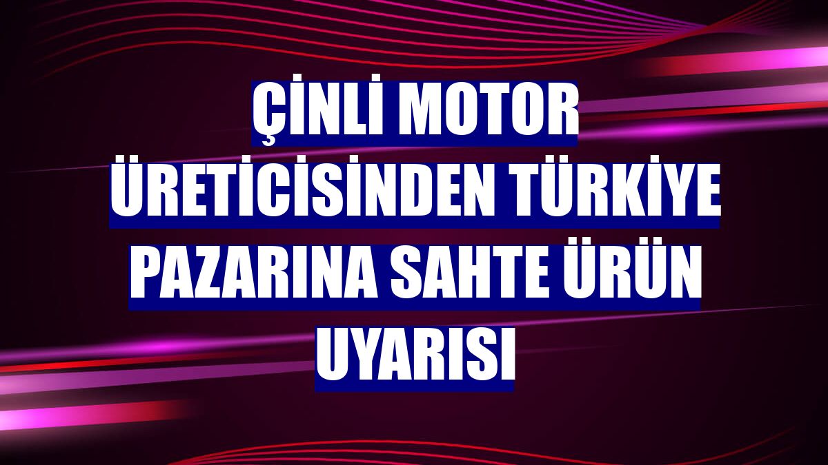 Çinli motor üreticisinden Türkiye pazarına sahte ürün uyarısı