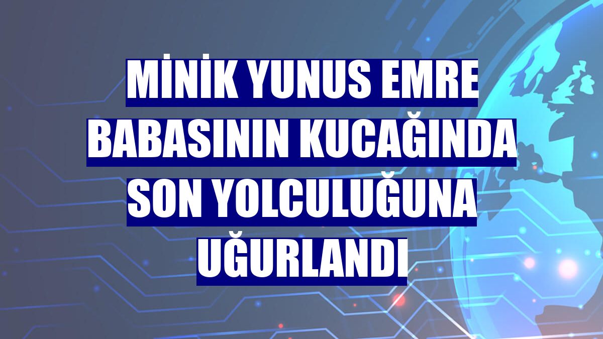 Minik Yunus Emre babasının kucağında son yolculuğuna uğurlandı