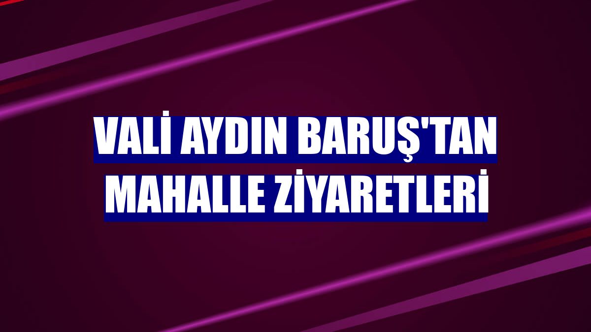 Vali Aydın Baruş'tan mahalle ziyaretleri