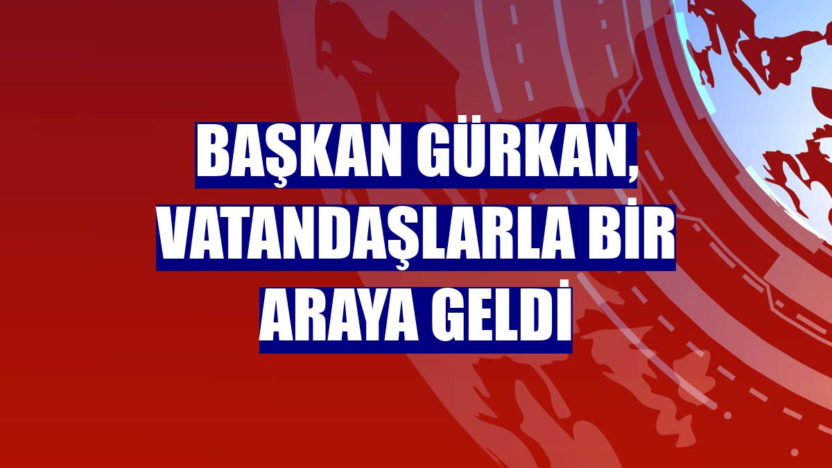 Başkan Gürkan, vatandaşlarla bir araya geldi