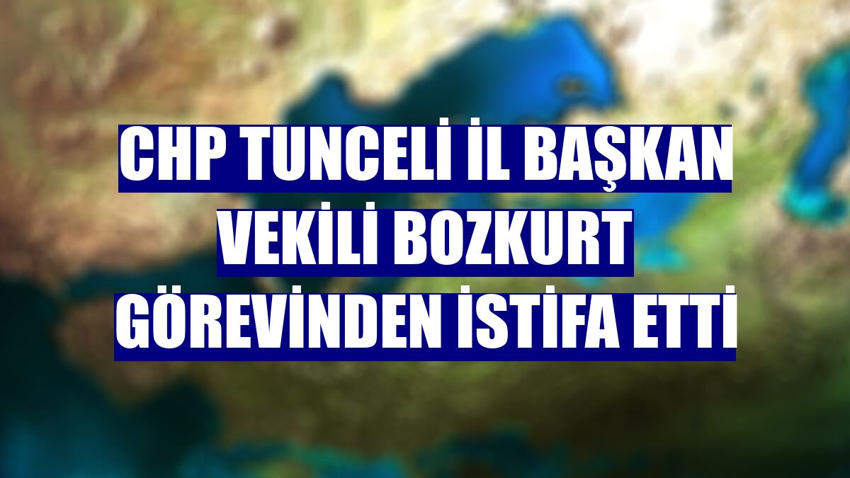 CHP Tunceli İl Başkan Vekili Bozkurt görevinden istifa etti
