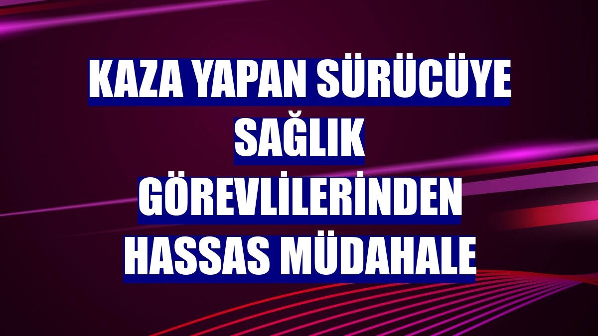 Kaza yapan sürücüye sağlık görevlilerinden hassas müdahale