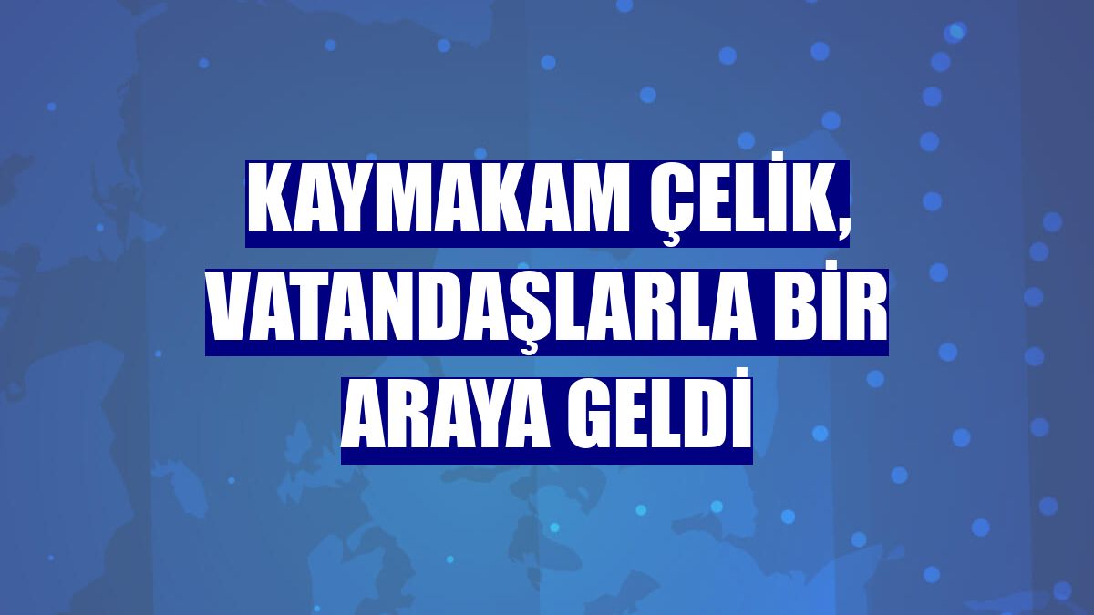 Kaymakam Çelik, vatandaşlarla bir araya geldi