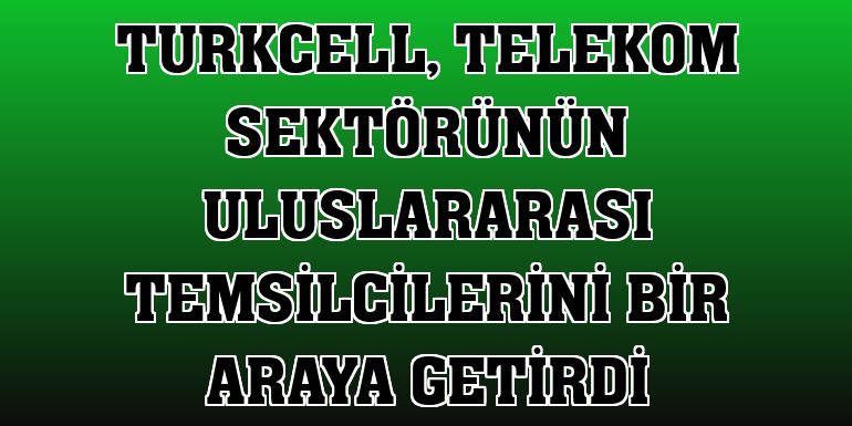 Turkcell, telekom sektörünün uluslararası temsilcilerini bir araya getirdi