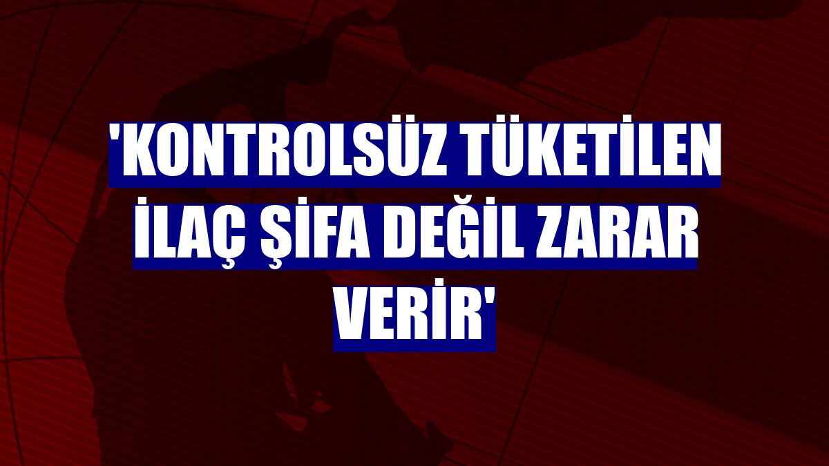 'Kontrolsüz tüketilen ilaç şifa değil zarar verir'