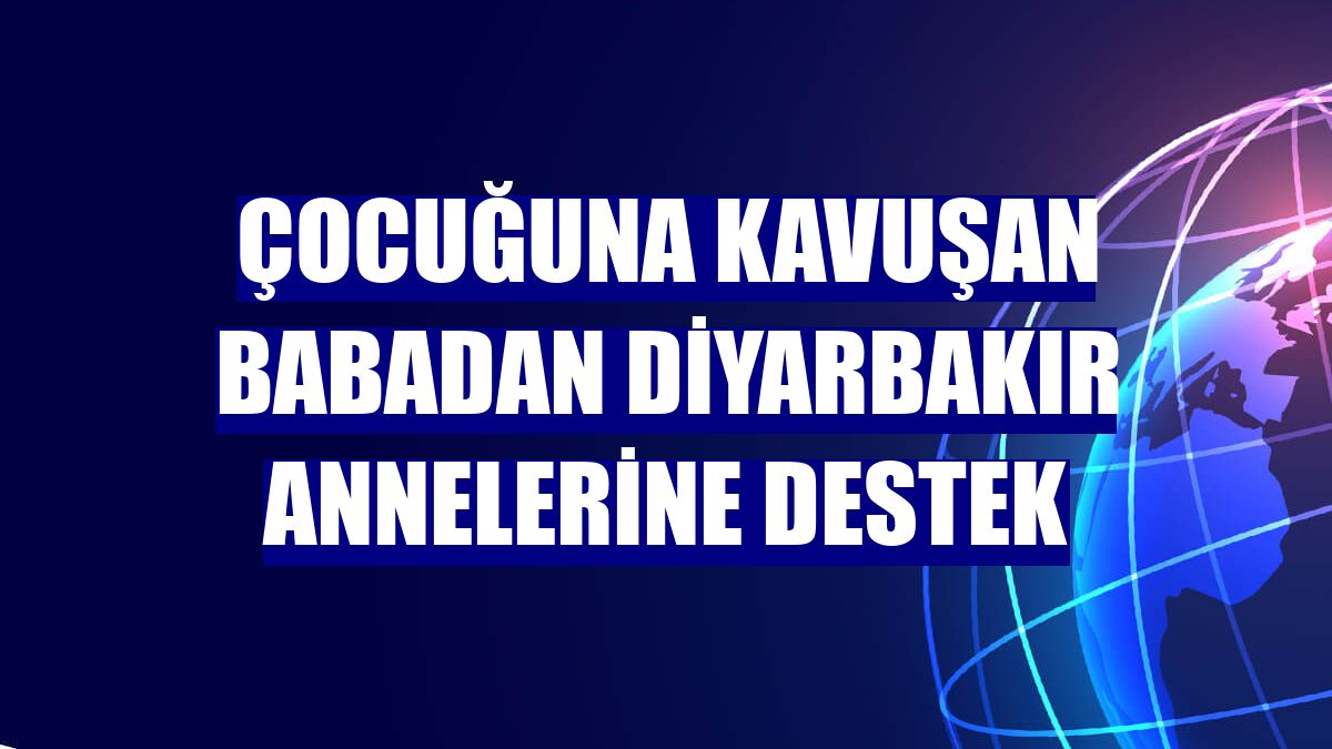 Çocuğuna kavuşan babadan Diyarbakır annelerine destek
