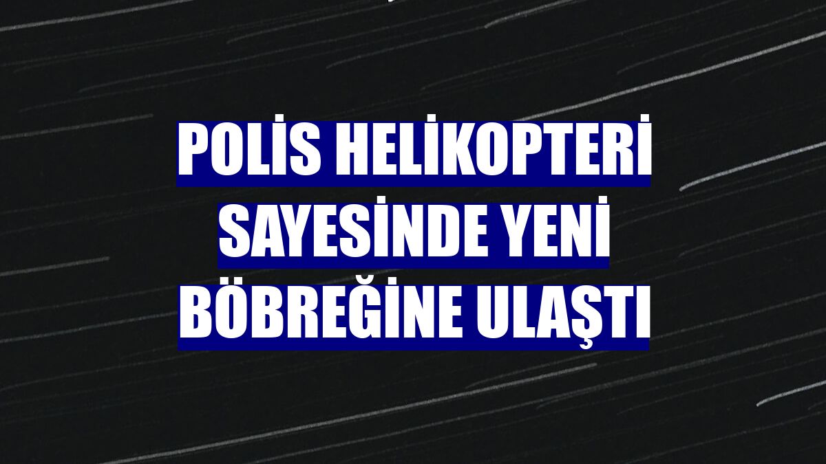 Polis helikopteri sayesinde yeni böbreğine ulaştı