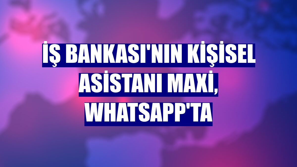 İş Bankası'nın kişisel asistanı Maxi, WhatsApp'ta