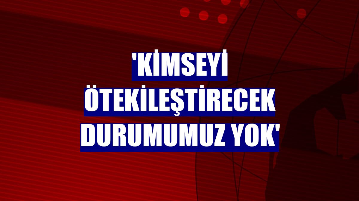 'Kimseyi ötekileştirecek durumumuz yok'