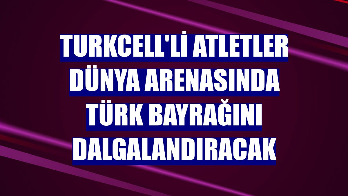 Turkcell'li atletler dünya arenasında Türk bayrağını dalgalandıracak