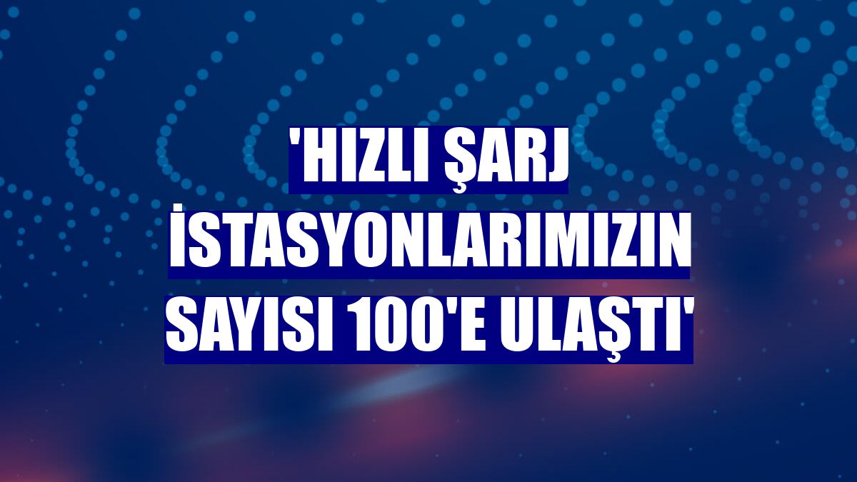 'Hızlı şarj istasyonlarımızın sayısı 100'e ulaştı'