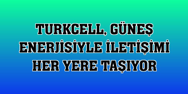 Turkcell, güneş enerjisiyle iletişimi her yere taşıyor