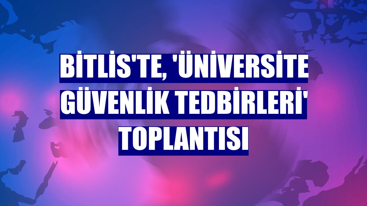 Bitlis'te, 'Üniversite Güvenlik Tedbirleri' toplantısı