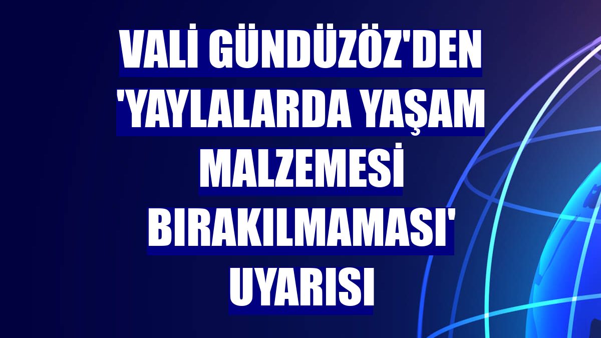 Vali Gündüzöz'den 'yaylalarda yaşam malzemesi bırakılmaması' uyarısı