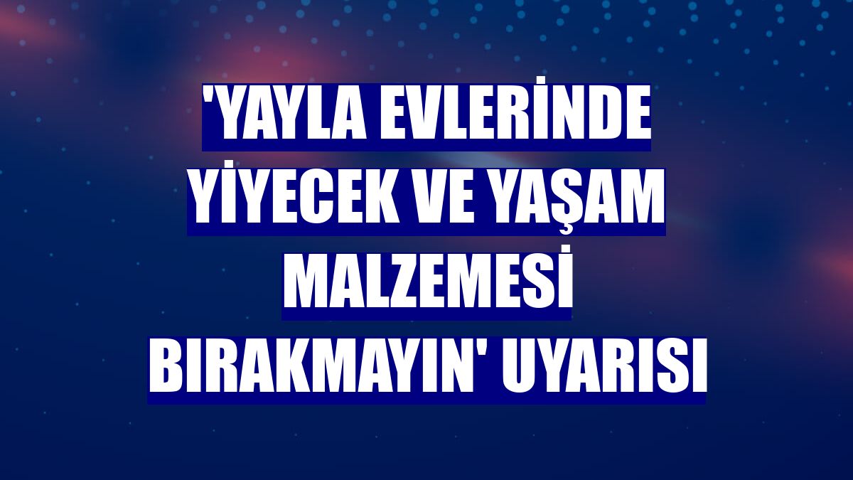 'Yayla evlerinde yiyecek ve yaşam malzemesi bırakmayın' uyarısı