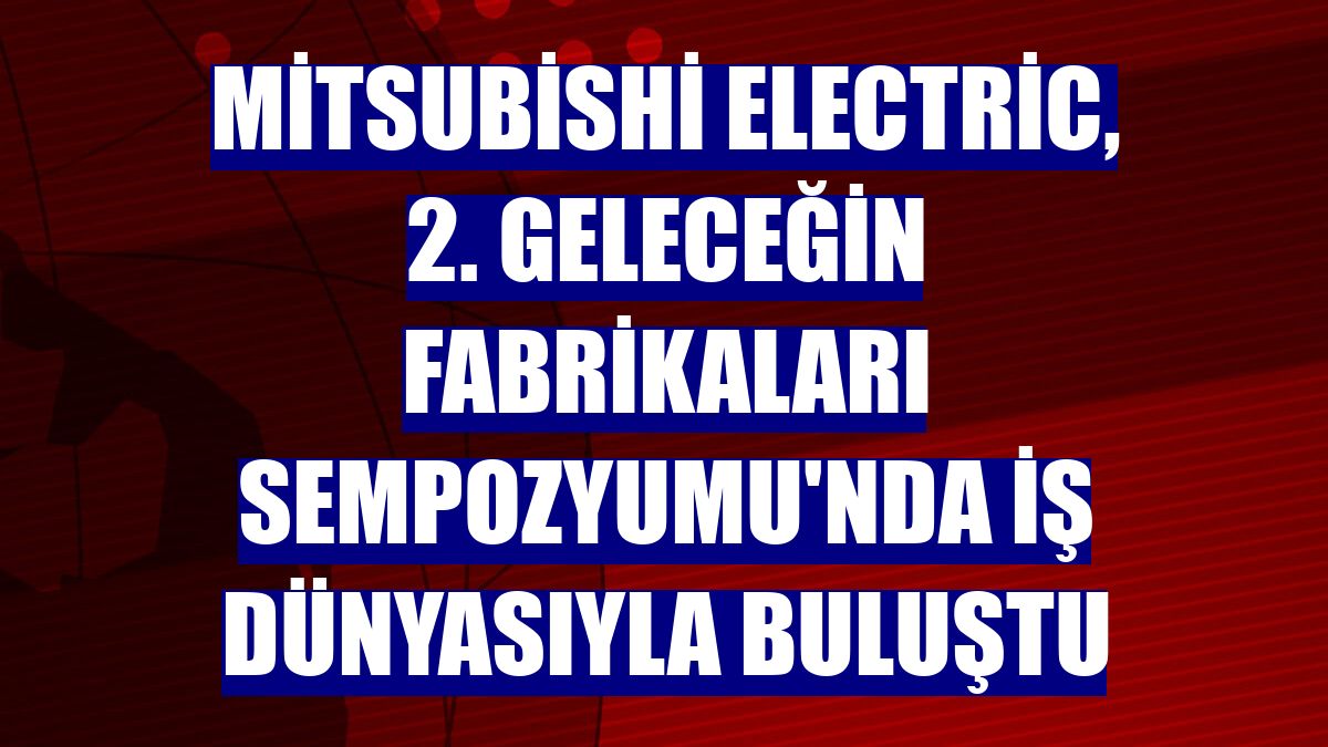 Mitsubishi Electric, 2. Geleceğin Fabrikaları Sempozyumu'nda iş dünyasıyla buluştu