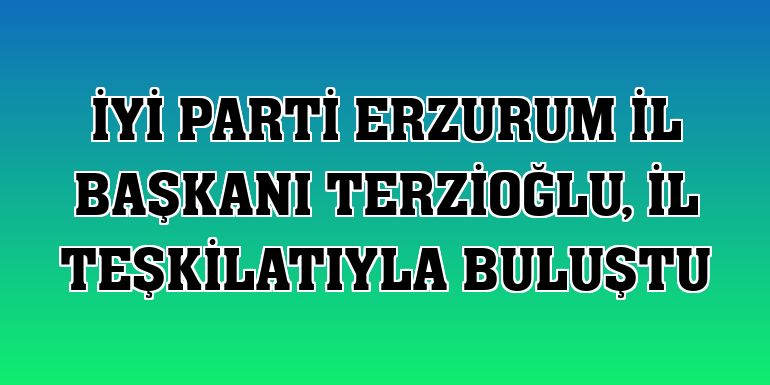 İYİ Parti Erzurum İl Başkanı Terzioğlu, il teşkilatıyla buluştu