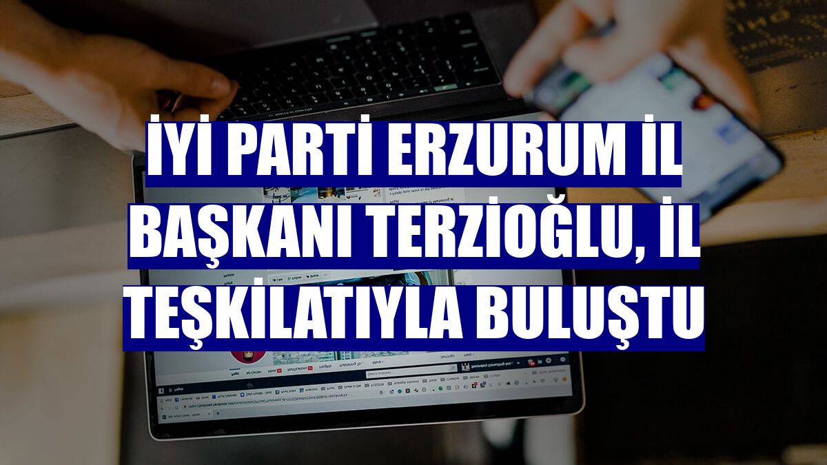 İYİ Parti Erzurum İl Başkanı Terzioğlu, il teşkilatıyla buluştu