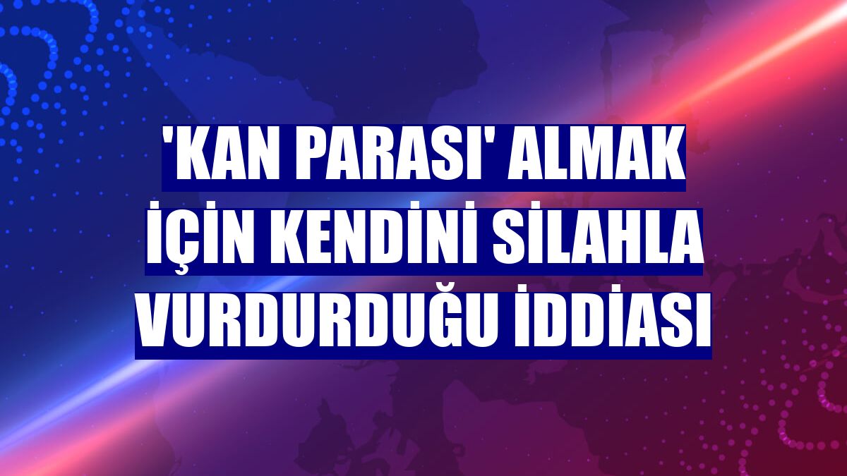 'Kan parası' almak için kendini silahla vurdurduğu iddiası