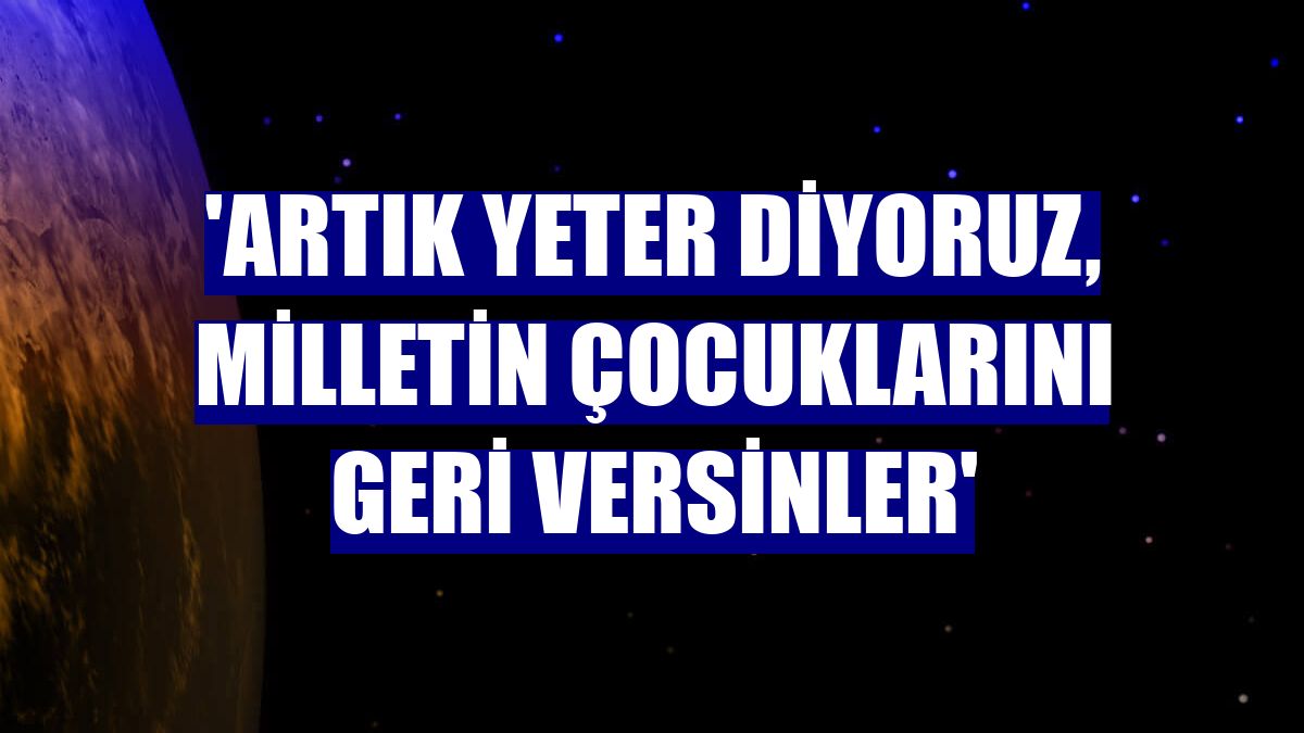 'Artık yeter diyoruz, milletin çocuklarını geri versinler'