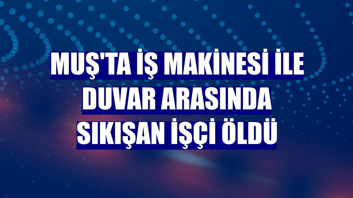 Muş'ta iş makinesi ile duvar arasında sıkışan işçi öldü