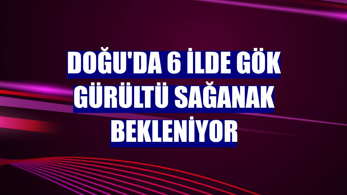 Doğu'da 6 ilde gök gürültü sağanak bekleniyor