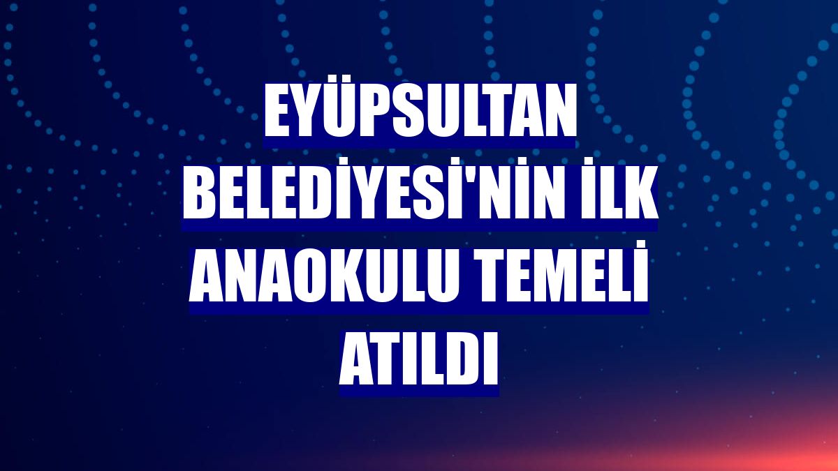 Eyüpsultan Belediyesi'nin ilk anaokulu temeli atıldı