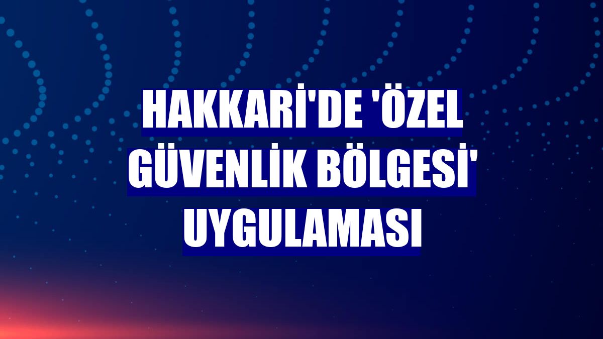 Hakkari'de 'özel güvenlik bölgesi' uygulaması