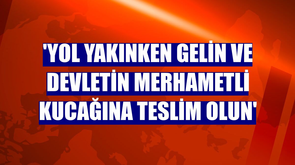 'Yol yakınken gelin ve devletin merhametli kucağına teslim olun'