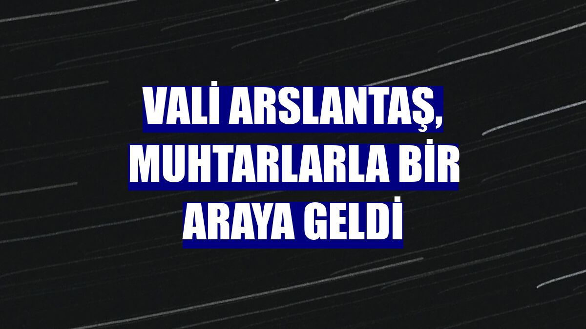 Vali Arslantaş, muhtarlarla bir araya geldi