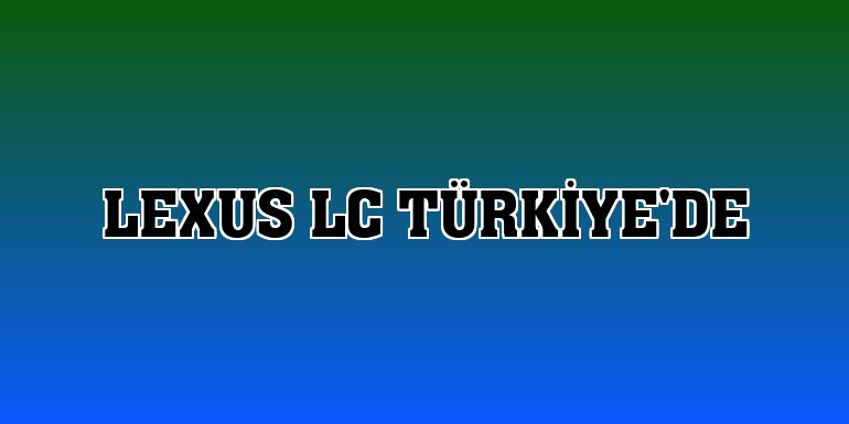 Lexus LC Türkiye'de