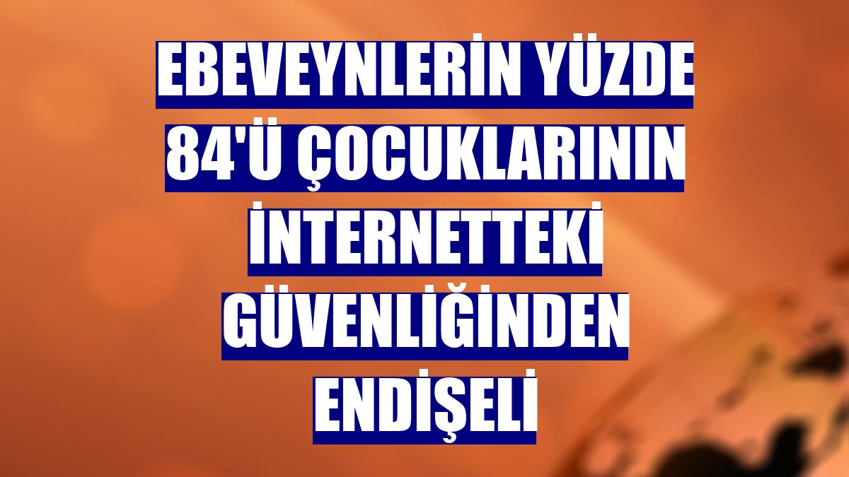 Ebeveynlerin yüzde 84'ü çocuklarının internetteki güvenliğinden endişeli
