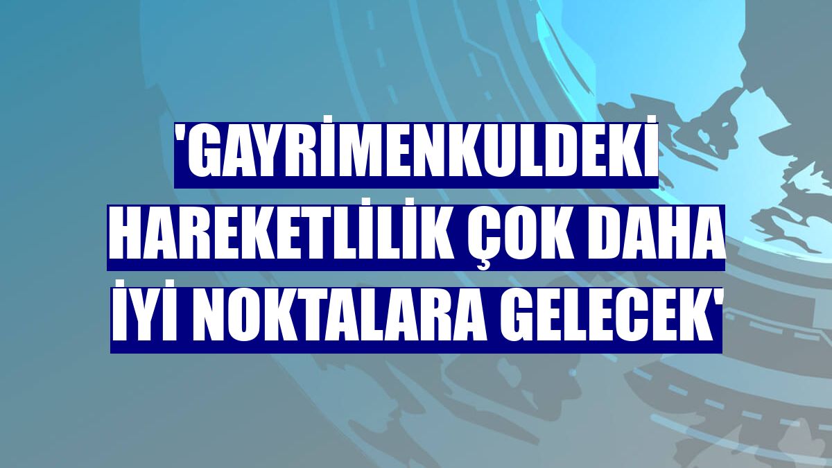'Gayrimenkuldeki hareketlilik çok daha iyi noktalara gelecek'