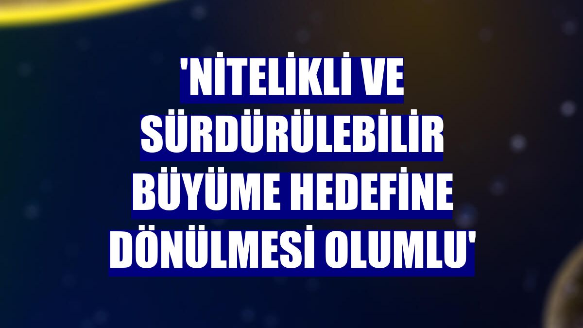 'Nitelikli ve sürdürülebilir büyüme hedefine dönülmesi olumlu'