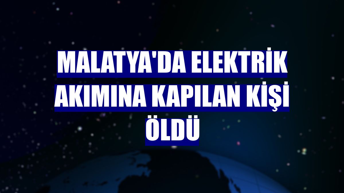 Malatya'da elektrik akımına kapılan kişi öldü