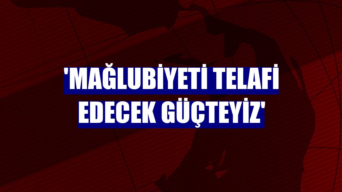 'Mağlubiyeti telafi edecek güçteyiz'