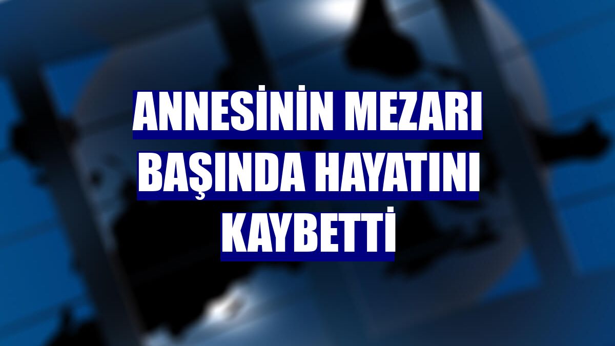 Annesinin mezarı başında hayatını kaybetti