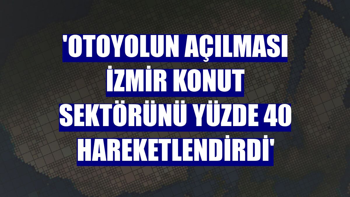 'Otoyolun açılması İzmir konut sektörünü yüzde 40 hareketlendirdi'