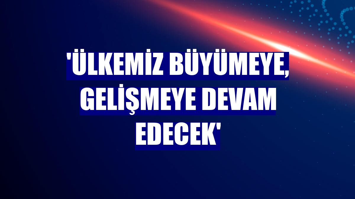 'Ülkemiz büyümeye, gelişmeye devam edecek'