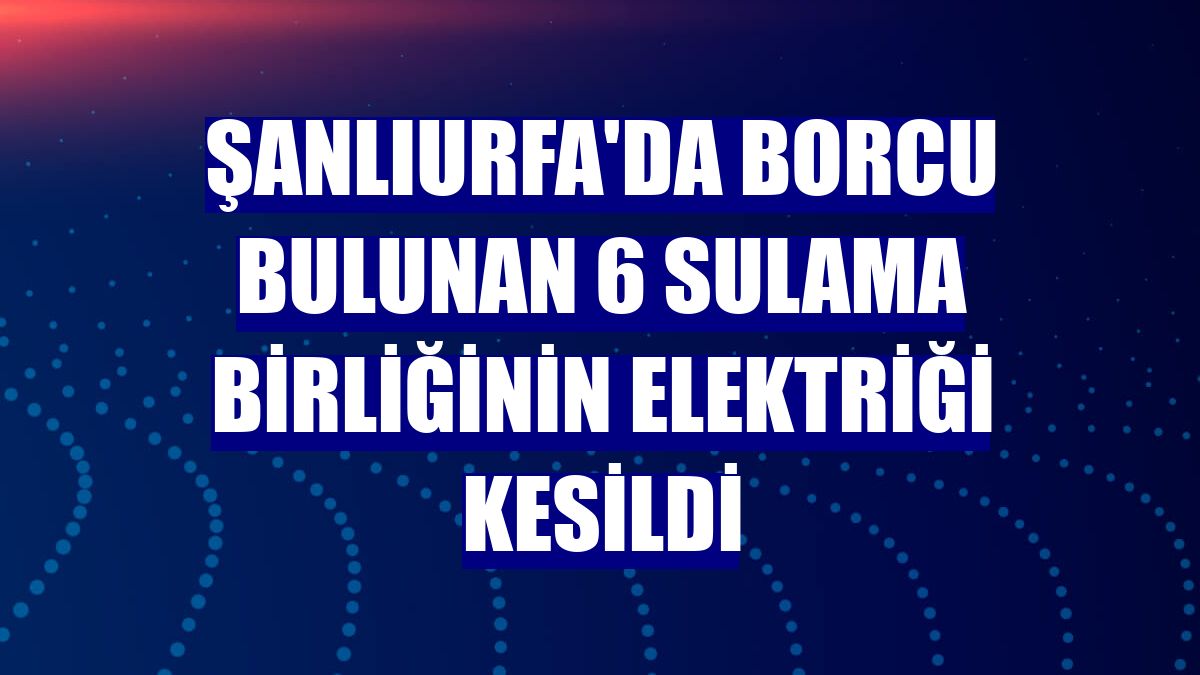 Şanlıurfa'da borcu bulunan 6 sulama birliğinin elektriği kesildi