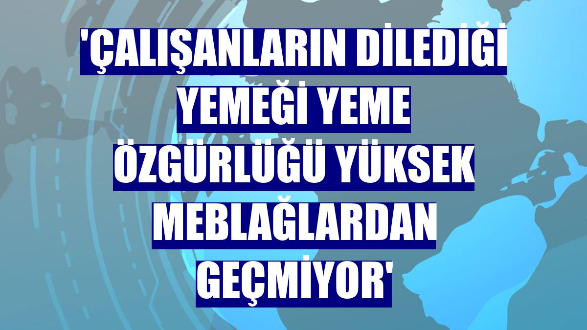 'Çalışanların dilediği yemeği yeme özgürlüğü yüksek meblağlardan geçmiyor'