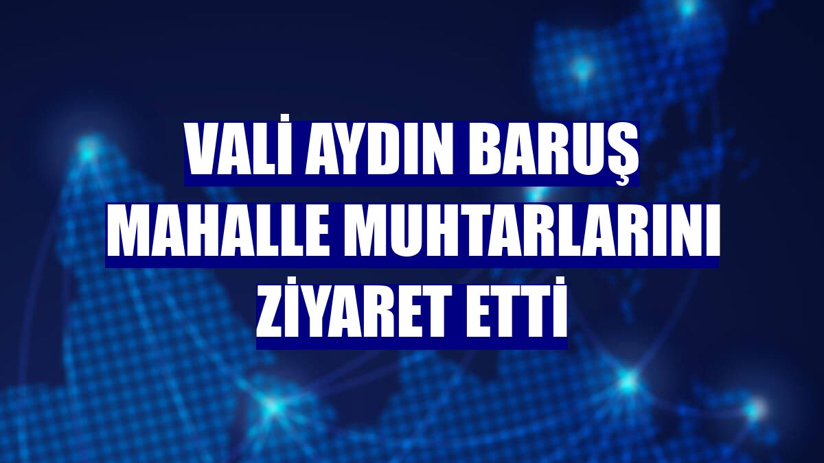 Vali Aydın Baruş mahalle muhtarlarını ziyaret etti
